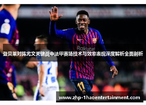 登贝莱对阵尤文关键战中法甲赛场技术与效率表现深度解析全面剖析