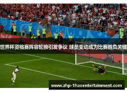 世界杯资格赛阵容轮换引发争议 球员变动成为比赛胜负关键 世界杯资格赛阵容轮换引发争议 球员变动成为比赛胜负关键