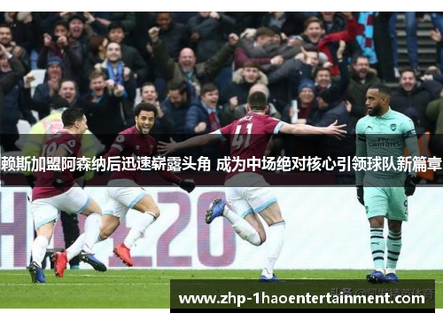 赖斯加盟阿森纳后迅速崭露头角 成为中场绝对核心引领球队新篇章 赖斯加盟阿森纳后迅速崭露头角 成为中场绝对核心引领球队新篇章
