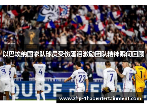 以巴埃纳国家队球员受伤落泪激励团队精神瞬间回顾
