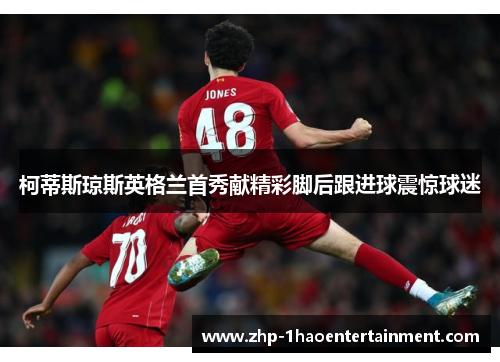 柯蒂斯琼斯英格兰首秀献精彩脚后跟进球震惊球迷 柯蒂斯琼斯英格兰首秀献精彩脚后跟进球震惊球迷