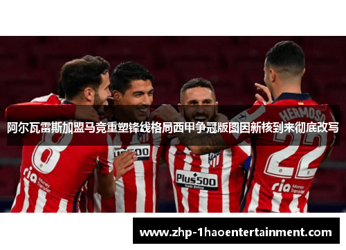 阿尔瓦雷斯加盟马竞重塑锋线格局西甲争冠版图因新核到来彻底改写